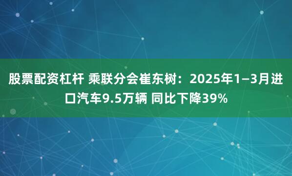 股票配资杠杆 乘联分会崔东树：2025年1—3月进口汽车9.5万辆 同比下降39%