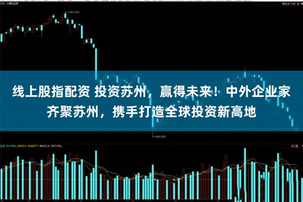 线上股指配资 投资苏州，赢得未来！中外企业家齐聚苏州，携手打造全球投资新高地
