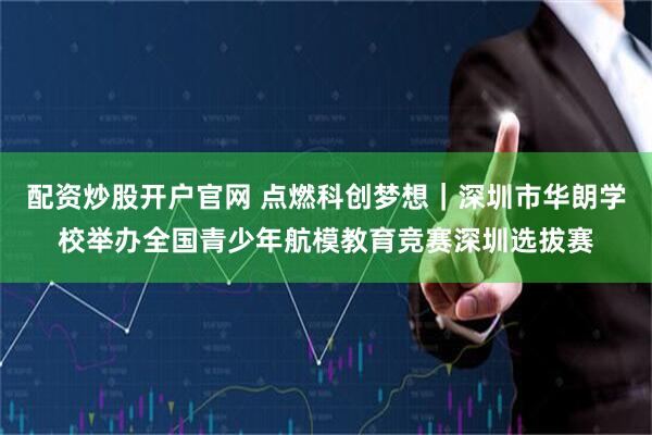 配资炒股开户官网 点燃科创梦想｜深圳市华朗学校举办全国青少年航模教育竞赛深圳选拔赛