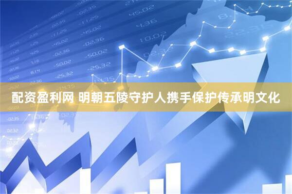 配资盈利网 明朝五陵守护人携手保护传承明文化