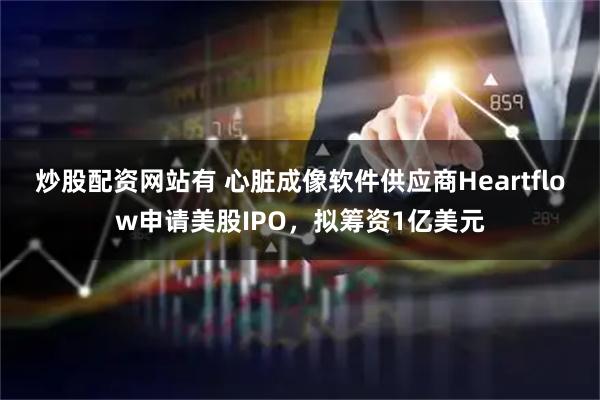 炒股配资网站有 心脏成像软件供应商Heartflow申请美股IPO，拟筹资1亿美元