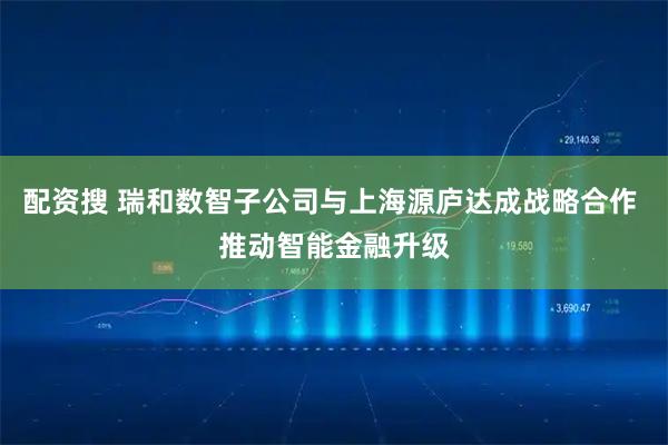 配资搜 瑞和数智子公司与上海源庐达成战略合作 推动智能金融升级