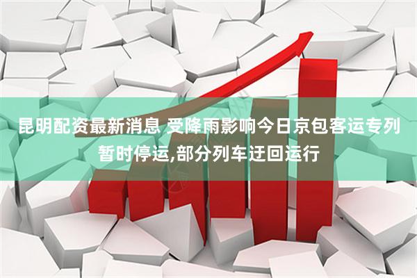 昆明配资最新消息 受降雨影响今日京包客运专列暂时停运,部分列车迂回运行