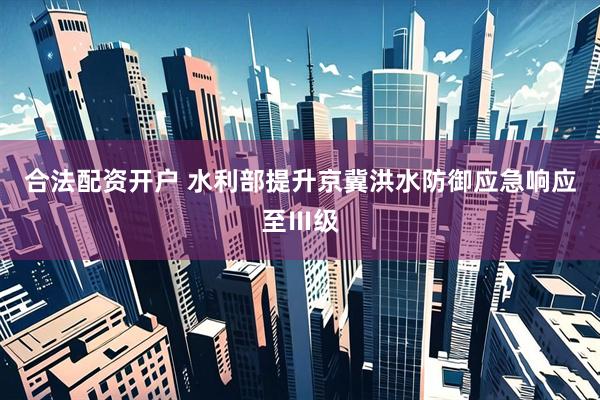 合法配资开户 水利部提升京冀洪水防御应急响应至Ⅲ级