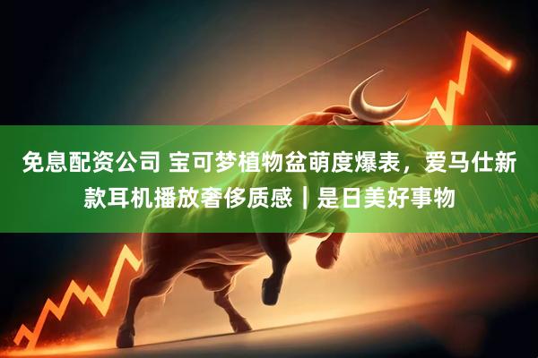 免息配资公司 宝可梦植物盆萌度爆表，爱马仕新款耳机播放奢侈质感｜是日美好事物