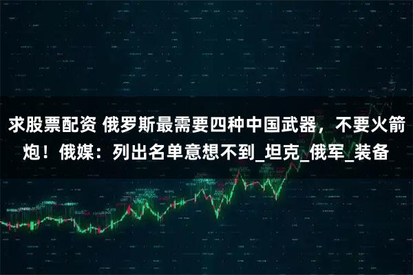 求股票配资 俄罗斯最需要四种中国武器，不要火箭炮！俄媒：列出名单意想不到_坦克_俄军_装备