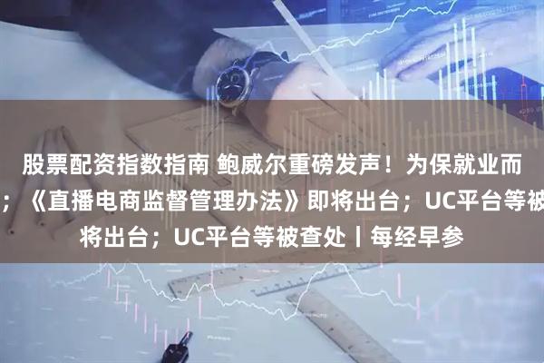 股票配资指数指南 鲍威尔重磅发声！为保就业而降息 股市被高估；《直播电商监督管理办法》即将出台；UC平台等被查处丨每经早参