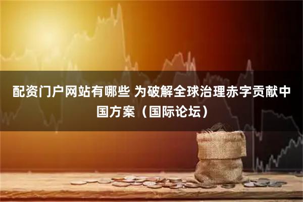 配资门户网站有哪些 为破解全球治理赤字贡献中国方案（国际论坛）