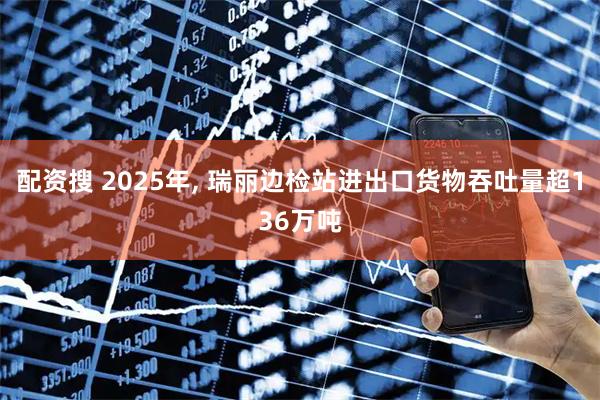 配资搜 2025年, 瑞丽边检站进出口货物吞吐量超136万吨