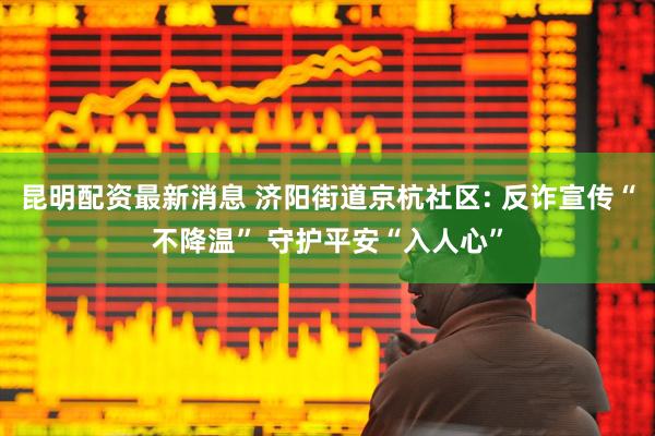 昆明配资最新消息 济阳街道京杭社区: 反诈宣传“不降温” 守护平安“入人心”